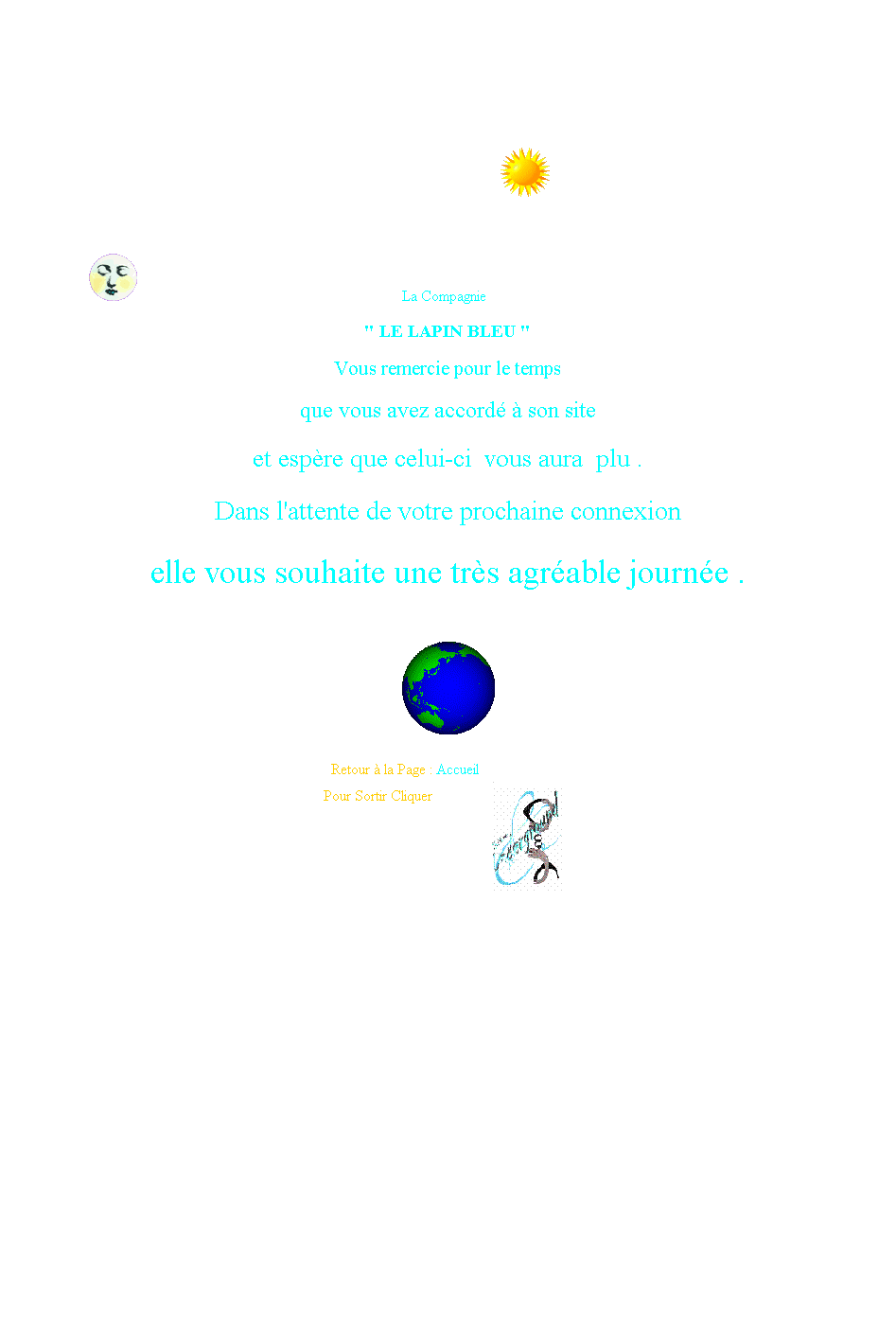 Zone de Texte:  
 
                                                                                                                        
                              
                                         
                                           
                                                                                            La Compagnie
" LE LAPIN BLEU "

Vous remercie pour le temps

que vous avez accord  son site

et espre que celui-ci  vous aura  plu . 

Dans l'attente de votre prochaine connexion

elle vous souhaite une trs agrable journe .
 
  
                                                                                   Retour  la Page : Accueil
 
                                                                                    Pour Sortir Cliquer
 
                                                                                     
 

                                                                                                      
